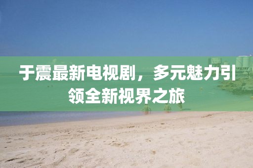 于震最新电视剧，多元魅力引领全新视界之旅