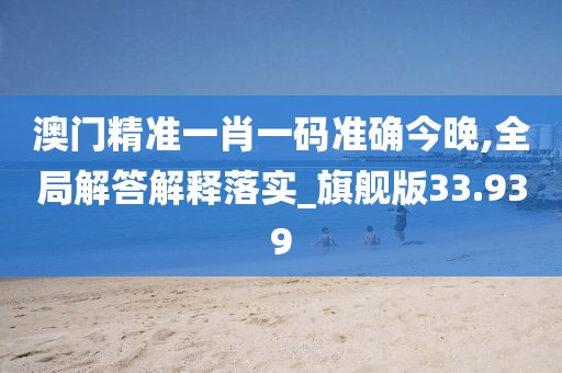 澳门精准一肖一码准确今晚,全局解答解释落实_旗舰版33.939