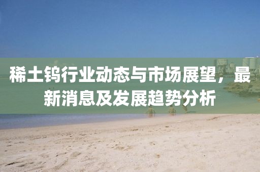 稀土钨行业动态与市场展望，最新消息及发展趋势分析