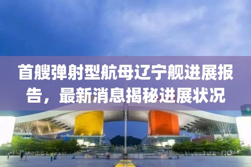 首艘弹射型航母辽宁舰进展报告，最新消息揭秘进展状况