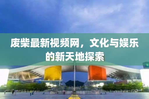 废柴最新视频网，文化与娱乐的新天地探索