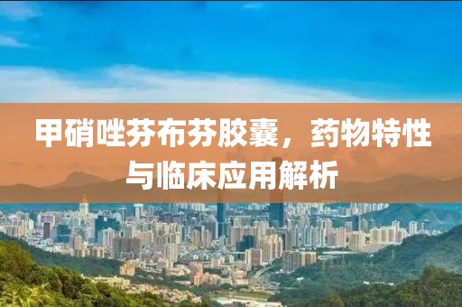 甲硝唑芬布芬胶囊，药物特性与临床应用解析