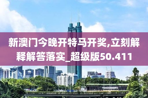 新澳门今晚开特马开奖,立刻解释解答落实_超级版50.411